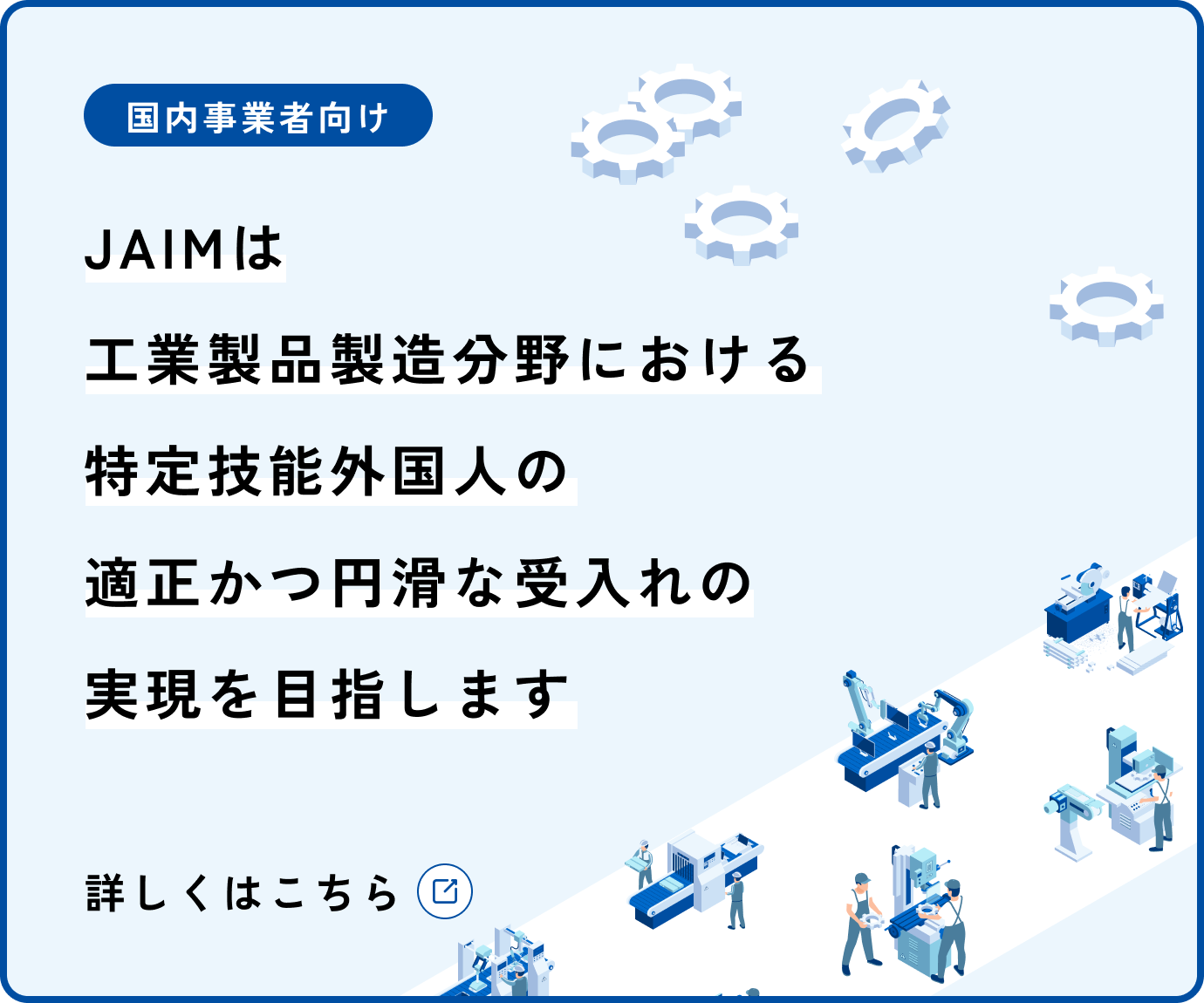 国内事業者向け JAIMは工業製品製造分野における特定技能外国人の適正かつ円滑な受入れの実現を目指します 詳しくはこちら